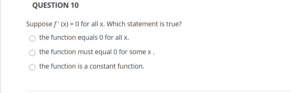 QUESTION 10
Suppose f' (x) = 0 for all x. Which statement is true?
the function equals 0 for all x.
the function must equal 0 for some x .
the function is a constant function.
