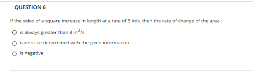 QUESTION 6
If the sides of a square increase in length at a rate of 3 in/s, then the rate of change of the area :
O is always greater than 3 in?/s
O cannot be determined with the given information
O is negative

