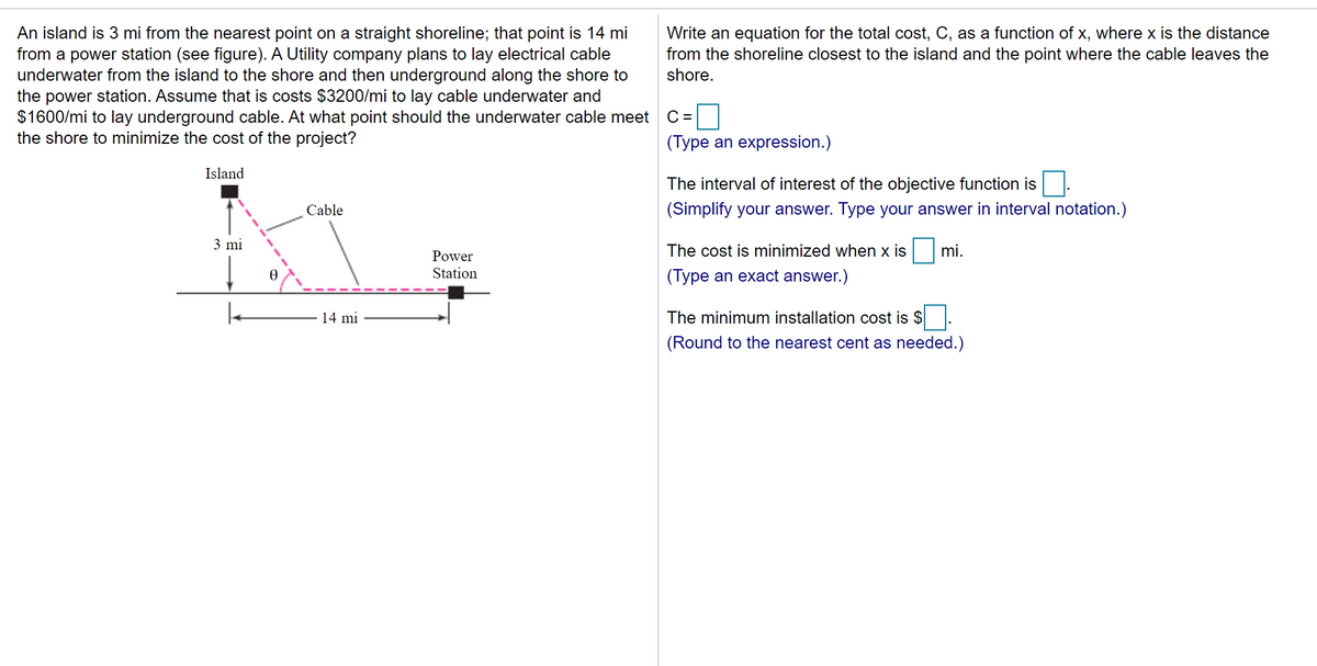 An island is 3 mi from the nearest point on a straight shoreline; that point is 14 mi
from a power station (see figure). A Utility company plans to lay electrical cable
underwater from the island to the shore and then underground along the shore to
the power station. Assume that is costs $3200/mi to lay cable underwater and
$1600/mi to lay underground cable. At what point should the underwater cable meet
the shore to minimize the cost of the project?
Write an equation for the total cost, C, as a function of x, where x is the distance
from the shoreline closest to the island and the point where the cable leaves the
shore.
C =
(Type an expression.)
Island
The interval of interest of the objective function is
Cable
(Simplify your answer. Type your answer in interval notation.)
3 mi
The cost is minimized when x is
mi.
Power
Station
(Type an exact answer.)
14 mi
The minimum installation cost is $
(Round to the nearest cent as needed.)
