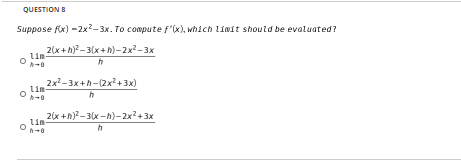 QUESTION 8
Suppose fix) -2x- 3x. To compute f'(x), which Líwit should be evaluated?
2(x+h)? - 3(x+h)-2x-3x
Lin-
2x2-3x+h-(2x?+3x)
Lin-
2(x +h)?-3(x - h)-2x2+3x
lim
