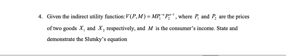 4. Given the indirect utility function:V (P,M) = MP,“P , where P and P, are the prices
of two goods X, and X, respectively, and M is the consumer's income. State and
demonstrate the Slutsky’s equation
