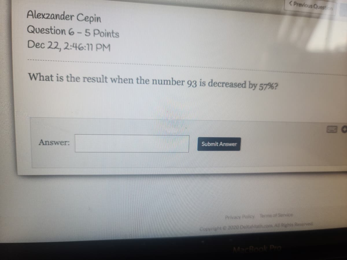 <Previous Question
Alexzander Cepin
Question 6- 5 Points
Dec 22, 2:46:1m PM
What is the result when the number 93 is decreased by 57%?
Submit Answer
Answer:
vacy Policy Terms of Service
o ath.cem. Al Righcs Reserved
MacBook Pro
