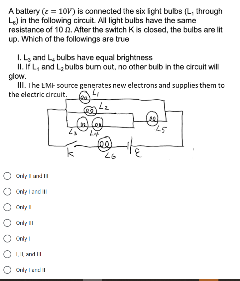 A battery (ɛ = 10V) is connected the six light bulbs (L, through
L6) in the following circuit. All light bulbs have the same
resistance of 10 N. After the switch K is closed, the bulbs are lit
up. Which of the followings are true
%3D
I. L3 and L4 bulbs have equal brightness
II. If L, and L, bulbs burn out, no other bulb in the circuit will
glow.
III. The EMF source generates new electrons and supplies them to
the electric circuit.
Lee
fe
25
Only II and II
Only I and III
Only II
Only II
Only I
I, II, and III
Only I and II
