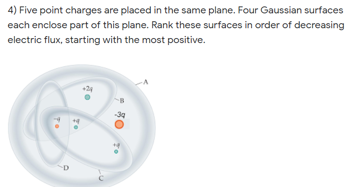 4) Five point charges are placed in the same plane. Four Gaussian surfaces
each enclose part of this plane. Rank these surfaces in order of decreasing
electric flux, starting with the most positive.
+29
B
-39
+9
