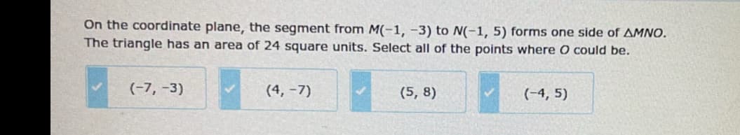 On the coordinate plane, the segment from M(-1, -3) to N(-1, 5) forms one side of AMNO.
The triangle has an area of 24 square units. Select all of the points where O could be.
(-7, -3)
(4, -7)
(5, 8)
(-4, 5)
