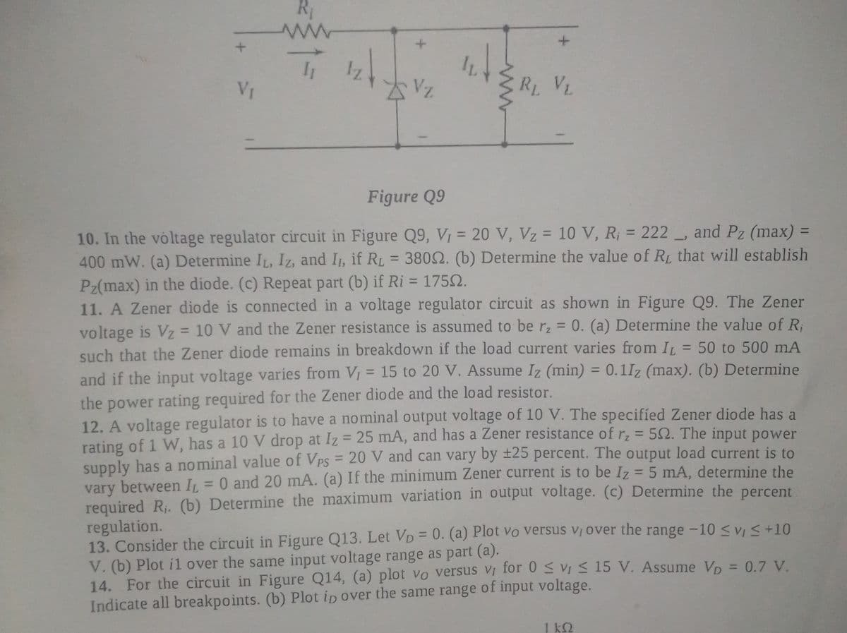 Iz
VI
R VL
Figure Q9
and Pz (max) =
10. In the voltage regulator circuit in Figure Q9, V, = 20 V, Vz = 10 V, R; = 222
400 mW. (a) Determine IL, Iz, and I, if RL = 3802. (b) Determine the value of RL that will establish
Pz(max) in the diode. (c) Repeat part (b) if Ri = 1752.
11. A Zener diode is connected in a voltage regulator circuit as shown in Figure Q9. The Zener
voltage is Vz = 10 V and the Zener resistance is assumed to be r, = 0. (a) Determine the value of R;
such that the Zener diode remains in breakdown if the load current varies from IL = 50 to 500 mA
and if the input voltage varies from V = 15 to 20 V. Assume Iz (min) = 0.1Iz (max). (b) Determine
%3D
%3D
%3D
%3D
%3D
%3D
%3D
the power rating required for the Zener diode and the load resistor.
12. A voltage regulator is to have a nominal output voltage of 10 V. The specified Zener diode has a
rating of 1 W, has a 10 V drop at Iz = 25 mA, and has a Zener resistance of rz = 52. The input power
supply has a nominal value of VPs = 20 V and can vary by ±25 percent. The output load current is to
vary between I = 0 and 20 mA. (a) If the minimum Zener current is to be Iz = 5 mA, determine the
required R. (b) Determine the maximum variation in output voltage. (c) Determine the percent
regulation.
13. Consider the circuit in Figure Q13. Let VD = 0. (a) Plot vo Versus Vị over the range -10 <v <+10
V. (b) Plot i1 over the same input voltage range as part (a).
14. For the circuit in Figure Q14, (a) plot vo versus Vị for 0 vi < 15 V. Assume Vp = 0.7 V.
Indicate all breakpoints. (b) Plot ip over the same range of input voltage.
%3D
%3D
%3D
1 k2

