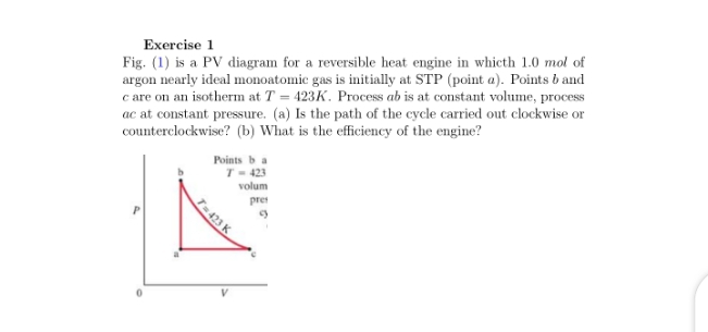 Exercise 1
Fig. (1) is a PV diagram for a reversible heat engine in whicth 1.0 mol of
argon nearly ideal monoatomic gas is initially at STP (point a). Points b and
c are on an isotherm at T = 423K. Process ab is at constant volume, process
ac at constant pressure. (a) Is the path of the cycle carried out clockwise or
counterclockwise? (b) What is the efficiency of the engine?
Points b a
T- 423
volum
pre
T-423 K
