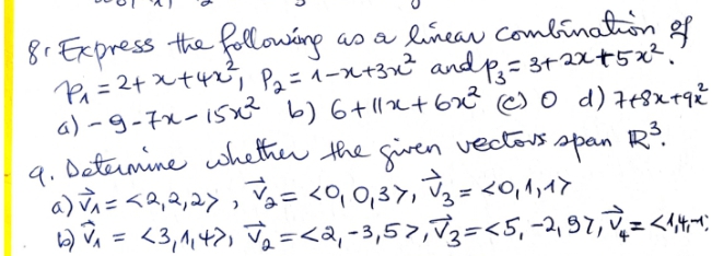 8r Express the followáng
Pa=24x+4%; Pz=1-x+3x² andp= 3+2xt5x²."
a) -9-7x-1SX b) 6+ 1x+6x* ) 0 d) t+8x+q%
9. Determine whether the given vectors R?.
)=<2,3,2>,a= <q 0,3>, Tg= <o,4,イ>
) , = <3,1,4>, Ja =<a, -3,57,73=<5, -2, 97,,=<1*;
as a lineav Combination gf
span
%3D
