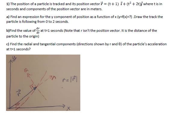 1) The position of a particle is tracked and its position vector 7 = (t+ 1) i+ (t? + 2t)j where tis in
seconds and components of the position vector are in meters.
a) Find an expression for the y component of position as a function of x (y=f(x)=?) .Draw the track the
particle is following from 0 to 2 seconds.
b)Find the value of at t=1 seconds (Note that r isn't the position vector. It is the distance of the
particle to the origin)
c) Find the radial and tangential components (directions shown by r and 0) of the particle's acceleration
at t=1 seconds?
