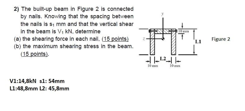 2) The built-up beam in Figure 2 is connected
by nails. Knowing that the spacing between
the nails is s, mm and that the vertical shear
in the beam is V, kN, determine
(a) the shearing force in each nail, (15 points)
(b) the maximum shearing stress in the beam.
(15 points).
10 mm
L1
Figure 2
10 mm
10 mm
V1:14,8kN s1: 54mm
L1:48,8mm L2: 45,8mm
