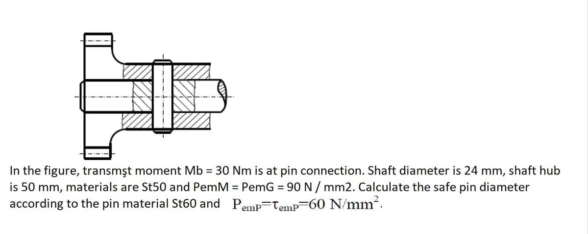 In the figure, transmşt moment Mb = 30 Nm is at pin connection. Shaft diameter is 24 mm, shaft hub
is 50 mm, materials are St50 and PemM = PemG = 90 N / mm2. Calculate the safe pin diameter
according to the pin material St60 and Pemp=Temp=60 N/mm.
