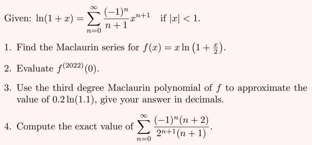 Given: In(1+x) = >)
Σ
n +1
(-1)"
xn+1
if |x| < 1.
n=0
1. Find the Maclaurin series for f(x) = x ln (1+ * ).
2
2. Evaluate f(2022)
(0).
3. Use the third degree Maclaurin polynomial of f to approximate the
value of 0.2 ln(1.1), give your answer in decimals.
(-1)" (n + 2)
2n+1(n + 1)
4. Compute the exact value of
n=0
