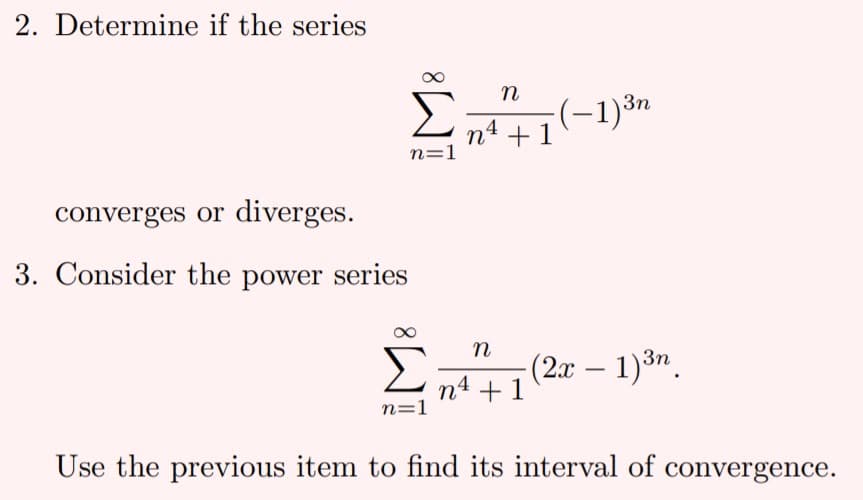 2. Determine if the series
n
Σ
(-1)³n
n4 + 1
n=1
converges or diverges.
3. Consider the power series
n
(2x – 1)3n.
n4 +1
n=1
Use the previous item to find its interval of convergence.

