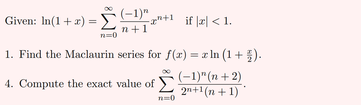 (-1)"
Given: In(1 + x
) = >.
Σ
if x < 1.
X
n + 1
n=0
1. Find the Maclaurin series for f(x) = x ln (1+ : ).
2
(-1)"(п + 2)
4. Compute the exact value of
Σ
2n+1(n + 1)
n=0

