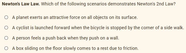 Newton's Law Law. Which of the following scenarios demonstrates Newton's 2nd Law?
O A planet exerts an attractive force on all objects on its surface.
O A cyclist is launched forward when the bicycle is stopped by the corner of a side walk.
O A person feels a push back when they push on a wall.
O A box sliding on the floor slowly comes to a rest due to friction.
