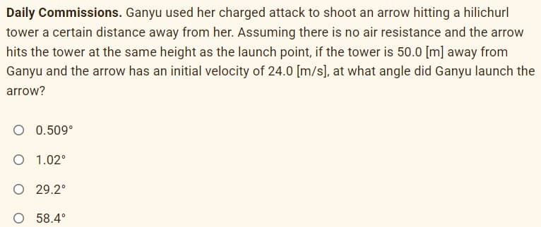 Daily Commissions. Ganyu used her charged attack to shoot an arrow hitting a hilichurl
tower a certain distance away from her. Assuming there is no air resistance and the arrow
hits the tower at the same height as the launch point, if the tower is 50.0 [m] away from
Ganyu and the arrow has an initial velocity of 24.0 [m/s], at what angle did Ganyu launch the
arrow?
O 0.509°
O 1.02°
O 29.2°
O 58.4°
