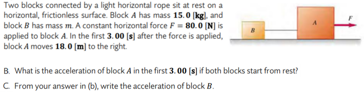 Two blocks connected by a light horizontal rope sit at rest on a
horizontal, frictionless surface. Block A has mass 15.0 [kg], and
block B has mass m. A constant horizontal force F = 80.0 [N] is
applied to block A. In the first 3. 00 [s] after the force is applied,
|block A moves 18. 0 [m] to the right.
A
B
B. What is the acceleration of block A in the first 3. 00 [s] if both blocks start from rest?
C. From your answer in (b), write the acceleration of block B.
