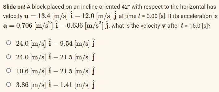 Slide on! A block placed on an incline oriented 42° with respect to the horizontal has
velocity u = 13.4 [m/s] i – 12.0 [m/s] j at time t = 0.00 [s). If its acceleration is
a = 0.706 [m/s']i – 0.636 [m/s']j, what is the velocity v after t = 15.0 [s]?
O 24.0 [m/s] i – 9.54 [m/s] j
O 24.0 [m/s] i – 21.5 [m/s] j
O 10.6 [m/s] i – 21.5 [m/s] j
O 3.86 [m/s] i – 1.41 [m/s] j
