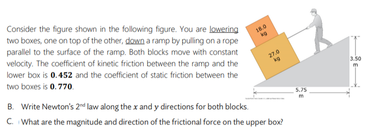 Consider the figure shown in the following figure. You are lowering
two boxes, one on top of the other, down a ramp by pulling on a rope
parallel to the surface of the ramp. Both blocks move with constant
velocity. The coefficient of kinetic friction between the ramp and the
18.0
kg
lower box is 0.452 and the coefficient of static friction between the
27.0
kg
two boxes is 0.770.
3.50
m
B. Write Newton's 2nd law along the x and y directions for both blocks.
C. What are the magnitude and direction of the frictional force on the
5.75
m
upper
box?
