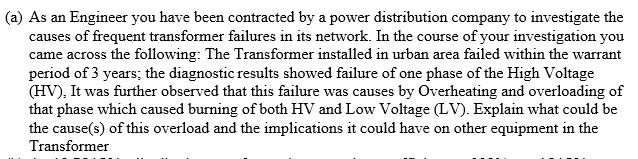 (a) As an Engineer you have been contracted by a power distribution company to investigate the
causes of frequent transformer failures in its network. In the course of your investigation you
came across the following: The Transformer installed in urban area failed within the warrant
period of 3 years; the diagnostic results showed failure of one phase of the High Voltage
(HV), It was further observed that this failure was causes by Overheating and overloading of
that phase which caused burning of both HV and Low Voltage (LV). Explain what could be
the cause(s) of this overload and the implications it could have on other equipment in the
Transformer
