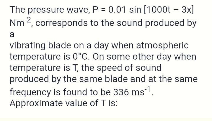 The pressure wave, P = 0.01 sin [1000t – 3x]
Nm2, corresponds to the sound produced by
a
vibrating blade on a day when atmospheric
temperature is 0°C. On some other day when
temperature is T, the speed of sound
produced by the same blade and at the same
frequency is found to be 336 ms.
Approximate value of T is:
