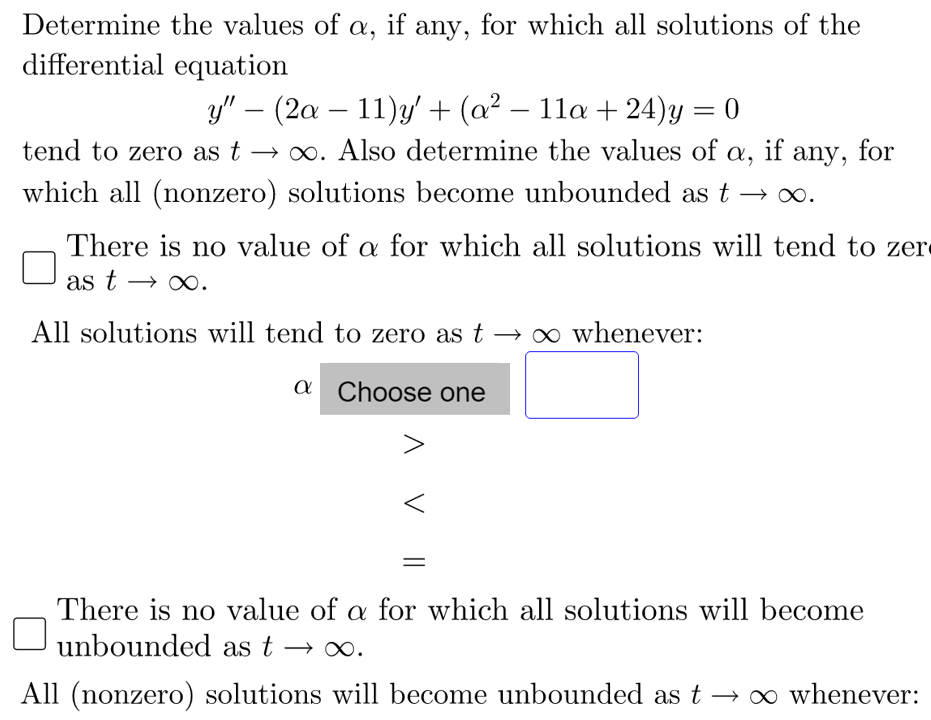 Determine the values of a, if any, for which all solutions of the
differential equation
y" – (2a – 11)y' + (a² – 11a + 24)y
-
tend to zero as t → ∞. Also determine the values of
a,
if any, for
which all (nonzero) solutions become unbounded as t
There is no value of a for which all solutions will tend to zer
as t → ∞.
All solutions will tend to zero as t → o whenever:
a Choose one
There is no value of a for which all solutions will become
unbounded as t → o.
All (nonzero) solutions will become unbounded as t –→∞ whenever:
1 V ||
