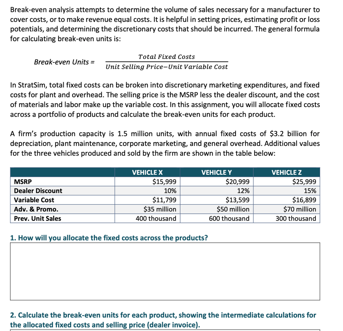 Break-even analysis attempts to determine the volume of sales necessary for a manufacturer to
cover costs, or to make revenue equal costs. It is helpful in setting prices, estimating profit or loss
potentials, and determining the discretionary costs that should be incurred. The general formula
for calculating break-even units is:
Total Fixed Costs
Break-even Units =
Unit Selling Price-Unit Variable Cost
In StratSim, total fixed costs can be broken into discretionary marketing expenditures, and fixed
costs for plant and overhead. The selling price is the MSRP less the dealer discount, and the cost
of materials and labor make up the variable cost. In this assignment, you will allocate fixed costs
across a portfolio of products and calculate the break-even units for each product.
A firm's production capacity is 1.5 million units, with annual fixed costs of $3.2 billion for
depreciation, plant maintenance, corporate marketing, and general overhead. Additional values
for the three vehicles produced and sold by the firm are shown in the table below:
VEHICLE X
VEHICLE Y
VEHICLE Z
MSRP
$15,999
$20,999
$25,999
Dealer Discount
10%
12%
15%
$11,799
$35 million
$13,599
$50 million
$16,899
$70 million
Variable Cost
Adv. & Promo.
Prev. Unit Sales
400 thousand
600 thousand
300 thousand
1. How will you allocate the fixed costs across the products?
2. Calculate the break-even units for each product, showing the intermediate calculations for
the allocated fixed costs and selling price (dealer invoice).
