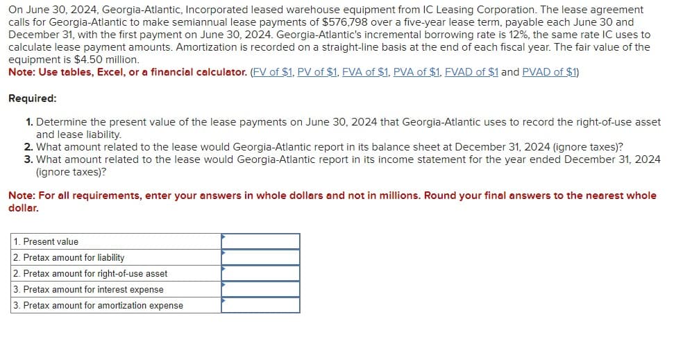 On June 30, 2024, Georgia-Atlantic, Incorporated leased warehouse equipment from IC Leasing Corporation. The lease agreement
calls for Georgia-Atlantic to make semiannual lease payments of $576,798 over a five-year lease term, payable each June 30 and
December 31, with the first payment on June 30, 2024. Georgia-Atlantic's incremental borrowing rate is 12%, the same rate IC uses to
calculate lease payment amounts. Amortization is recorded on a straight-line basis at the end of each fiscal year. The fair value of the
equipment is $4.50 million.
Note: Use tables, Excel, or a financial calculator. (FV of $1, PV of $1, FVA of $1, PVA of $1, FVAD of $1 and PVAD of $1)
Required:
1. Determine the present value of the lease payments on June 30, 2024 that Georgia-Atlantic uses to record the right-of-use asset
and lease liability.
2. What amount related to the lease would Georgia-Atlantic report in its balance sheet at December 31, 2024 (ignore taxes)?
3. What amount related to the lease would Georgia-Atlantic report in its income statement for the year ended December 31, 2024
(ignore taxes)?
Note: For all requirements, enter your answers in whole dollars and not in millions. Round your final answers to the nearest whole
dollar.
1. Present value
2. Pretax amount for liability
2. Pretax amount for right-of-use asset
3. Pretax amount for interest expense
3. Pretax amount for amortization expense