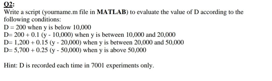Q2:
Write a script (yourname.m file in MATLAB) to evaluate the value of D according to the
following conditions:
D = 200 when y is below 10,000
D= 200 + 0.1 (y - 10,000) when y is between 10,000 and 20,000
D= 1,200 + 0.15 (y - 20,000) when y is between 20,000 and 50,000
D= 5,700 + 0.25 (y - 50,000) when y is above 50,000
Hint: D is recorded each time in 7001 experiments only.
