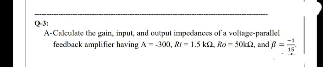 Q-3:
A-Calculate the gain, input, and output impedances of a voltage-parallel
feedback amplifier having A =
-300, Ri = 1.5 k2, Ro = 50kN, and ß
15
