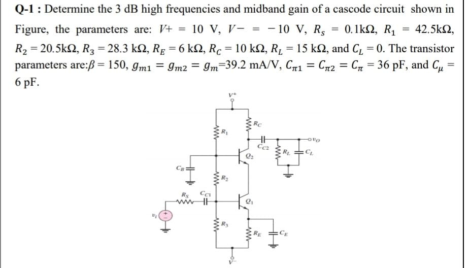 Q-1 : Determine the 3 dB high frequencies and midband gain of a cascode circuit shown in
42.5k2,
= 0.1k2, R1
Figure, the parameters are: V+ = 10 V, V- = - 10 V, R.
R2 = 20.5k2, R, = 28.3 k2, Rp = 6 kN, Rc = 10 kN, R, = 15 k2, and C, = 0. The transistor
parameters are:ß = 150, gm1 = 9Im2 = 9m=39.2 mA/V, C71 = Cn2 = Cn = 36 pF, and Cu
6 pF.
%3D
%3D
RC
RL
Rs
RE
ww
