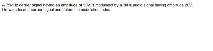 A 75MHZ carrier signal having an amplitude of 50V is modulated by a 3kHz audio signal having amplitude 20V.
Draw audio and carrier signal and determine modulation index.
