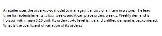 A retailer uses the order-up-to model to manage inventory of an item in a store. The lead
time for replenishments is four weeks and it can place orders weekly. Weekly demand is
Poisson with mean 0.10 unit. Its order-up-to level is five and unfilled demand is backordered.
What is the coefficient of variation of its orders?
