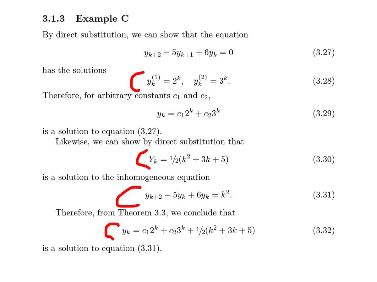 3.1.3
Example C
By direct substitution, we can show that the equation
Yk+2 – 5yk+1 + 6yk
(3.27)
has the solutions
Y = 2k,
(1)
(2) – 3k.
(3.28)
Therefore, for arbitrary constants c1 and c2,
Yk
C12* + c23k
(3.29)
is a solution to equation (3.27).
Likewise, we can show by direct substitution that
(Y = 1/2(k? + 3k + 5)
(3.30)
is a solution to the inhomogeneous equation
Yk+2 – 5yk + 6yk = k².
(3.31)
Therefore, from Theorem 3.3, we conclude that
c12* + c23* + 1/2(k² + 3k + 5)
(3.32)
Yk = C
is a solution to equation (3.31).
