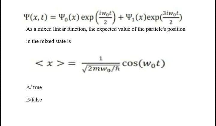 iwot
3iwot
¥(x, t) = 4,(x) exp () + 4, (x)exp(Wo)
As a mixed linear function, the expected value of the particle's position
in the mixed state is
< x > =
cos(wot)
2mwo/h
A/ true
B/false
