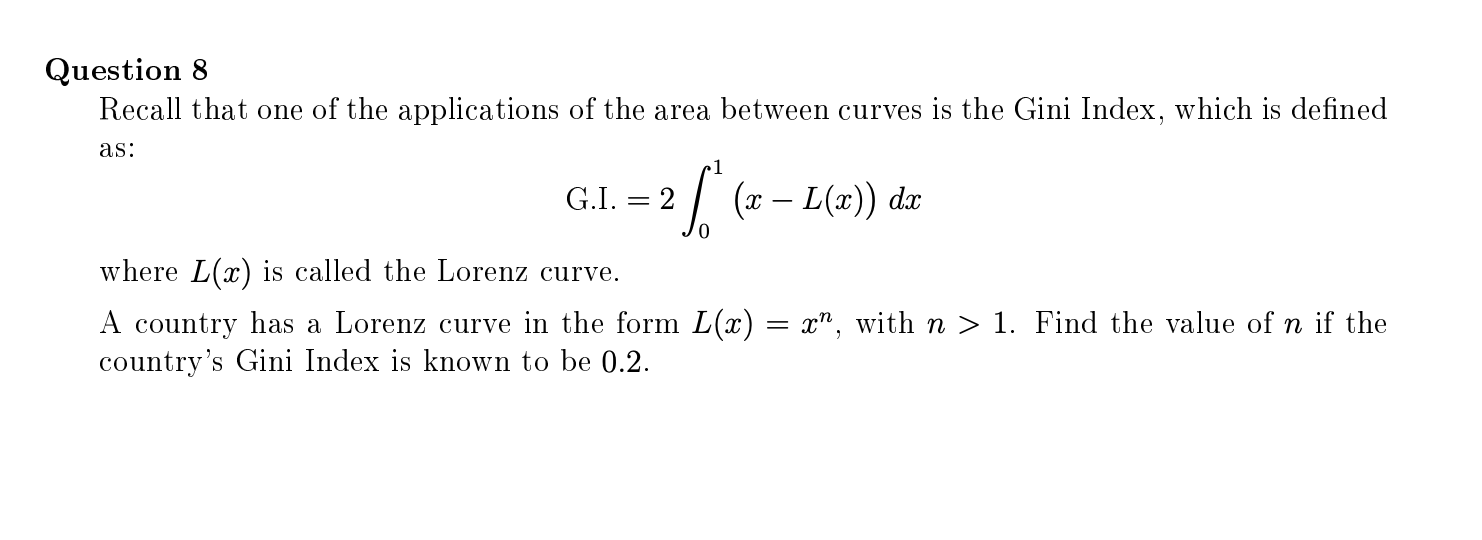 Recall that one of the applications of the area between curves is the Gini Index, which is defined
as:
1
G.I. = 2
| (x – L(x)) dx
where L(x) is called the Lorenz curve.
A country has a Lorenz curve in the form L(x) = x", with n > 1. Find the value of n if the
country's Gini Index is known to be 0.2.
