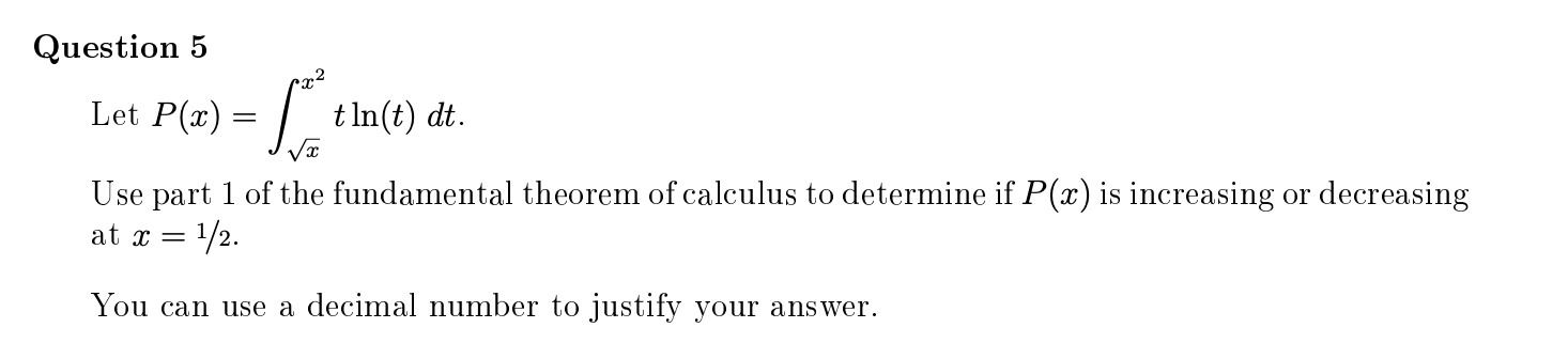 x²
Let P(x)
= |
t In(t) dt.
Use part 1 of the fundamental theorem of calculus to determine if P(x) is increasing or decreasing
1/2.
at x =
You can use a decimal number to justify your answer.

