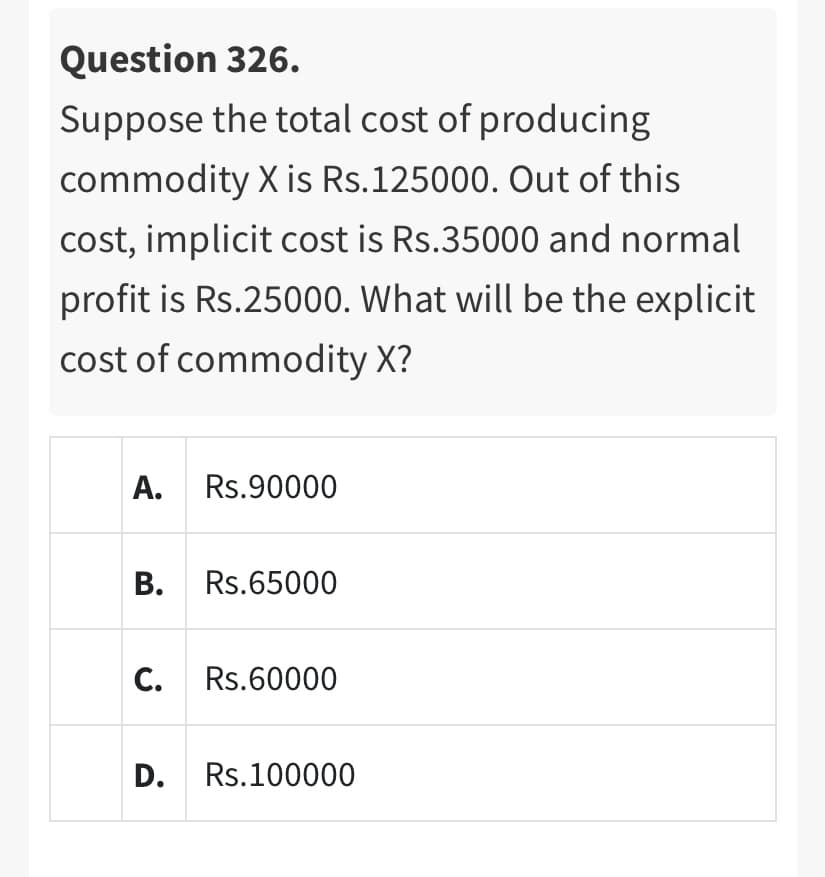 Question 326.
Suppose the total cost of producing
commodity X is Rs.125000. Out of this
cost, implicit cost is Rs.35000 and normal
profit is Rs.25000. What will be the explicit
cost of commodity X?
A. Rs.90000
B. Rs.65000
C. Rs.60000
D. Rs.100000
