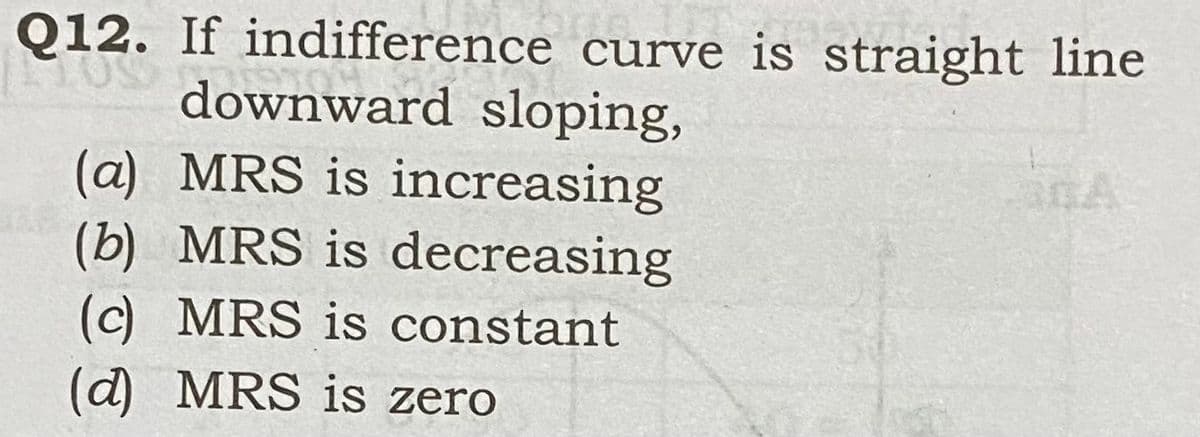 Q12. If indifference curve is straight line
downward sloping,
anA
(a) MRS is increasing
(b) MRS is decreasing
(c) MRS is constant
(d) MRS is zero
