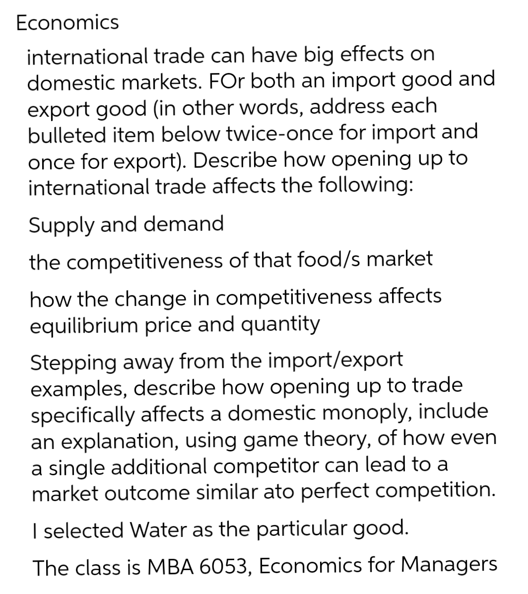 Economics
international trade can have big effects on
domestic markets. For both an import good and
export good (in other words, address each
bulleted item below twice-once for import and
once for export). Describe how opening up to
international trade affects the following:
Supply and demand
the competitiveness of that food/s market
how the change in competitiveness affects
equilibrium price and quantity
Stepping away from the import/export
examples, describe how opening up to trade
specifically affects a domestic monoply, include
an explanation, using game theory, of how even
a single additional competitor can lead to a
market outcome similar ato perfect competition.
I selected Water as the particular good.
The class is MBA 6053, Economics for Managers