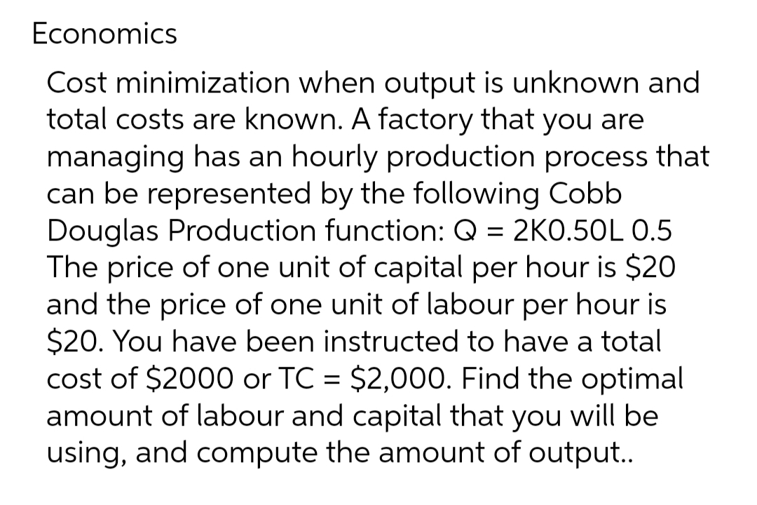 Economics
Cost minimization when output is unknown and
total costs are known. A factory that you are
managing has an hourly production process that
can be represented by the following Cobb
Douglas Production function: Q = 2K0.50L 0.5
The price of one unit of capital per hour is $20
and the price of one unit of labour per hour is
$20. You have been instructed to have a total
cost of $2000 or TC = $2,000. Find the optimal
amount of labour and capital that you will be
using, and compute the amount of output..