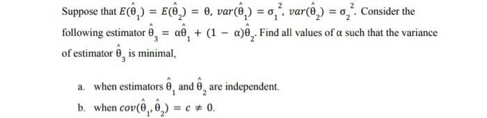 Suppose that E(8₂) = E() =
1 = 0, var(ô₂) = σ₂², var(§₂) = ₂². Consider the
following estimator = a₁ + (1 - a). Find all values of a such that the variance
of estimator 0, is minimal,
a. when estimators 0, and 0, are independent.
b. when cov(₁,₂)= = c = 0.
