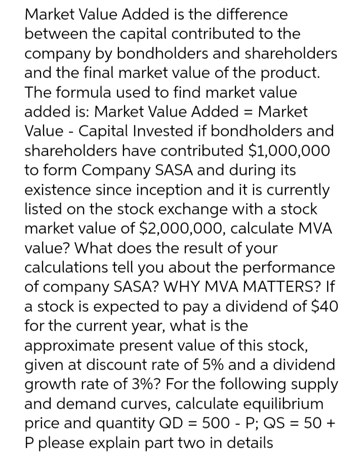 Market Value Added is the difference
between the capital contributed to the
company by bondholders and shareholders
and the final market value of the product.
The formula used to find market value
added is: Market Value Added = Market
Value - Capital Invested if bondholders and
shareholders have contributed $1,000,000
to form Company SASA and during its
existence since inception and it is currently
listed on the stock exchange with a stock
market value of $2,000,000, calculate MVA
value? What does the result of your
calculations tell you about the performance
of company SASA? WHY MVA MATTERS? If
a stock is expected to pay a dividend of $40
for the current year, what is the
approximate present value of this stock,
given at discount rate of 5% and a dividend
growth rate of 3%? For the following supply
and demand curves, calculate equilibrium
price and quantity QD = 500 - P; QS = 50 +
P please explain part two in details