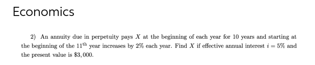 Economics
2) An annuity due in perpetuity pays X at the beginning of each year for 10 years and starting at
the beginning of the 11th year increases by 2% each year. Find X if effective annual interest i = 5% and
the present value is $3,000.