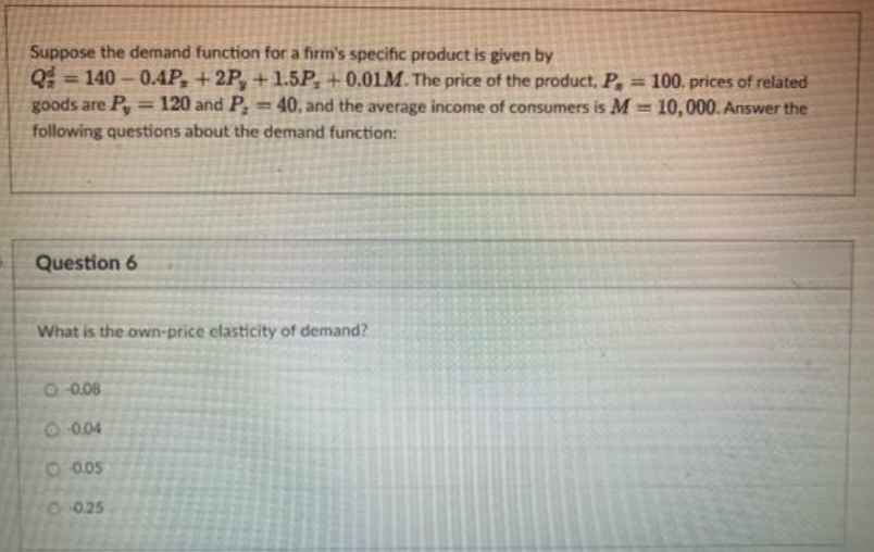 Suppose the demand function for a firm's specific product is given by
Q=140-0.4P, +2P, +1.5P+0.01M. The price of the product. P, = 100. prices of related
goods are Py = 120 and P, = 40, and the average income of consumers is M= 10,000. Answer the
following questions about the demand function:
Question 6
What is the own-price elasticity of demand?
○ -0.08
-0.04
-0.05
O 0.25