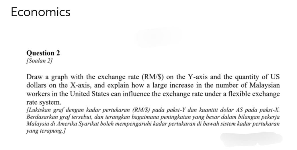 Economics
Question 2
[Soalan 2]
Draw a graph with the exchange rate (RM/$) on the Y-axis and the quantity of US
dollars on the X-axis, and explain how a large increase in the number of Malaysian
workers in the United States can influence the exchange rate under a flexible exchange
rate system.
[Lukiskan graf dengan kadar pertukaran (RM/S) pada paksi-Y dan kuantiti dolar AS pada paksi-X.
Berdasarkan graf tersebut, dan terangkan bagaimana peningkatan yang besar dalam bilangan pekerja
Malaysia di Amerika Syarikat boleh mempengaruhi kadar pertukaran di bawah sistem kadar pertukaran
yang terapung.]