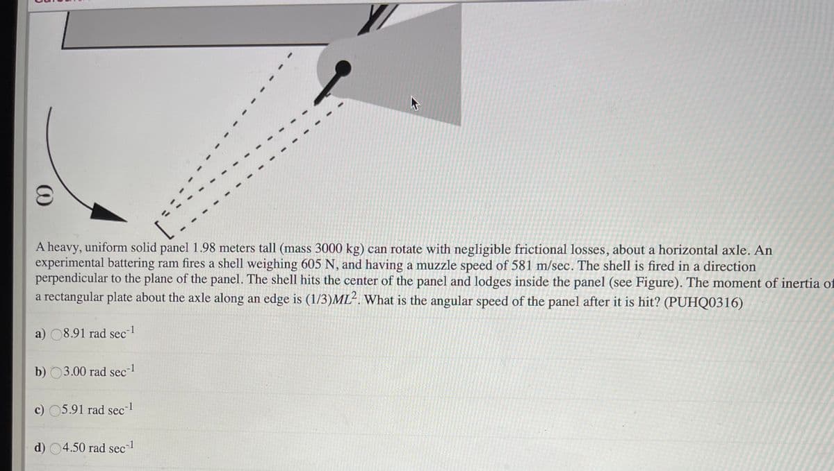 (C)
A heavy, uniform solid panel 1.98 meters tall (mass 3000 kg) can rotate with negligible frictional losses, about a horizontal axle. An
experimental battering ram fires a shell weighing 605 N, and having a muzzle speed of 581 m/sec. The shell is fired in a direction
perpendicular to the plane of the panel. The shell hits the center of the panel and lodges inside the panel (see Figure). The moment of inertia of
a rectangular plate about the axle along an edge is (1/3)ML². What is the angular speed of the panel after it is hit? (PUHQ0316)
a) 08.91 rad sec-
b) 03.00 rad sec-
c) 05.91 rad sec
d) 04.50 rad sec 1
