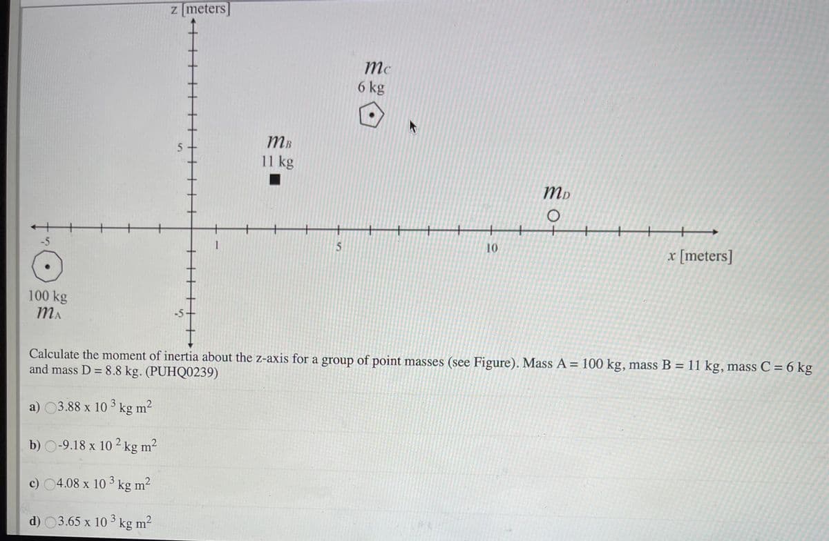 z [meters]
mc
6 kg
MB
11 kg
-5
10
x [meters]
100 kg
MA
-5-
Calculate the moment of inertia about the z-axis for a group of point masses (see Figure). Mass A = 100 kg, mass B = 11 kg, massC = 6 kg
and mass D = 8.8 kg. (PUHQ0239)
%3D
%3D
a) 03.88 x 10 kg m2
3
b) O-9.18 x 10 2 kg m2
c) 04.08 x 10 kg m²
3
2
d) 03.65 x 10 3 kg m?
