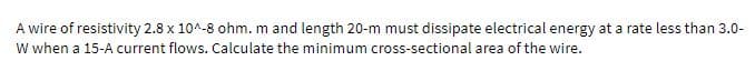 A wire of resistivity 2.8 x 10^-8 ohm. m and length 20-m must dissipate electrical energy at a rate less than 3.0-
W when a 15-A current flows. Calculate the minimum cross-sectional area of the wire.
