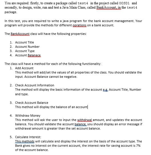 You are required: firstly, to create a package called test4 in the project called 00SD1 and
secondly, to design, write, run and test a Java Main Class, called BankAccount, in the test4
package.
In this test, you are required to write a java program for the bank account management. Your
program will provide the methods for different gprations on a bank account.
The BankAsceunt class will have the following properties:
1. Account Title
2. Account Number
3. Account Type
4. Account Balanace
The class will have a method for each of the following functionality:
1. Add Account
This method will add/set the values of all properties of the class. You should validate the
input. Account Balance cannot be negative.
2. Check Account Information
The method will display the basic information of the account e.g. Account Title, Number
and type.
3. Check Account Balance
This method will display the balance of an account
4. Withdraw Money
This method will ask the user to input the withdrwal amount, and updates the account
balance. You should validate the account balance, you should display an error message if
withdrawal amount is greater than the set account balance.
5. Calculate Interest:
This methods will calculate and display the interest on the basis of the account type. The
Bank gives no interest on the current account, the interest rate for saving account is 7%
of the account balance.
